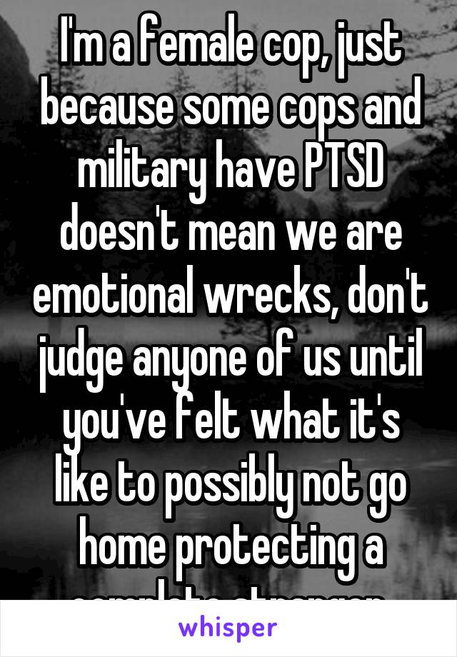 I'm a female cop, just because some cops and military have PTSD doesn't mean we are emotional wrecks, don't judge anyone of us until you've felt what it's like to possibly not go home protecting a complete stranger 