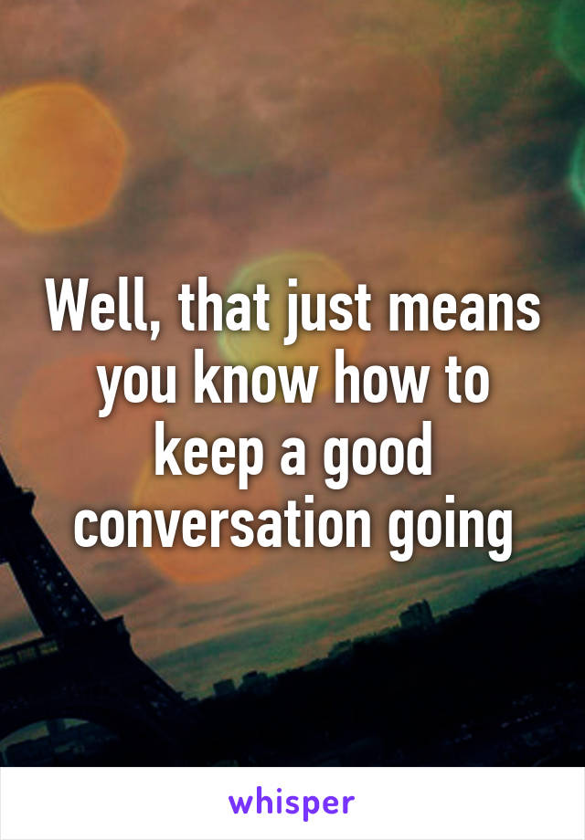 Well, that just means you know how to keep a good conversation going