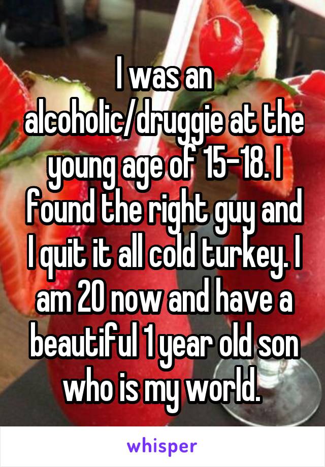 I was an alcoholic/druggie at the young age of 15-18. I found the right guy and I quit it all cold turkey. I am 20 now and have a beautiful 1 year old son who is my world. 