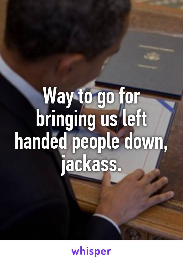 Way to go for bringing us left handed people down, jackass.