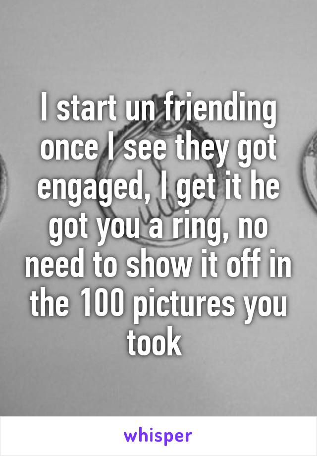 I start un friending once I see they got engaged, I get it he got you a ring, no need to show it off in the 100 pictures you took 