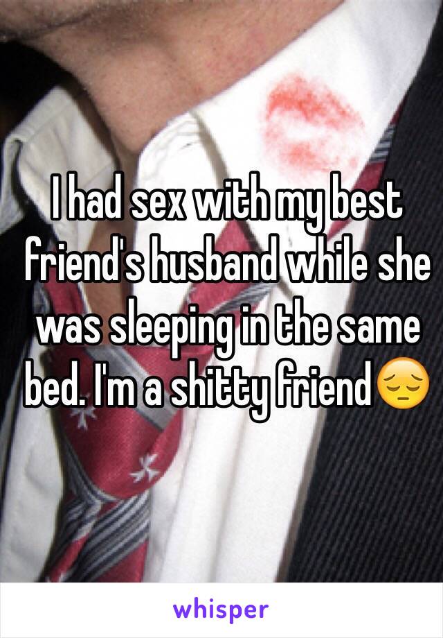 I had sex with my best friend's husband while she was sleeping in the same bed. I'm a shitty friend😔