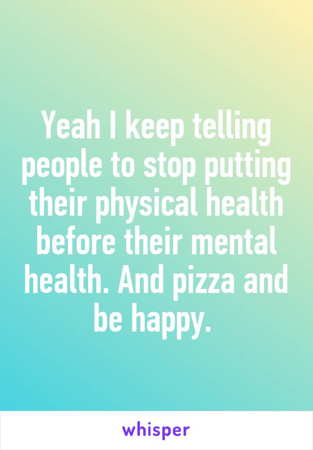 Yeah I keep telling people to stop putting their physical health before their mental health. And pizza and be happy. 