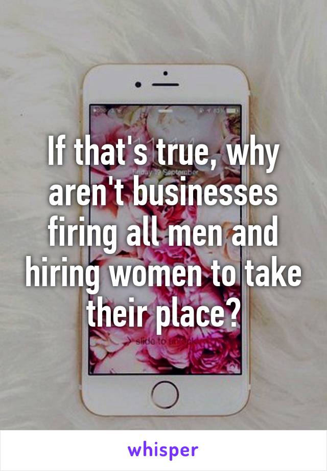 If that's true, why aren't businesses firing all men and hiring women to take their place?