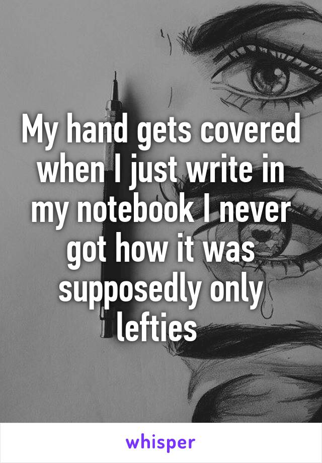 My hand gets covered when I just write in my notebook I never got how it was supposedly only lefties 