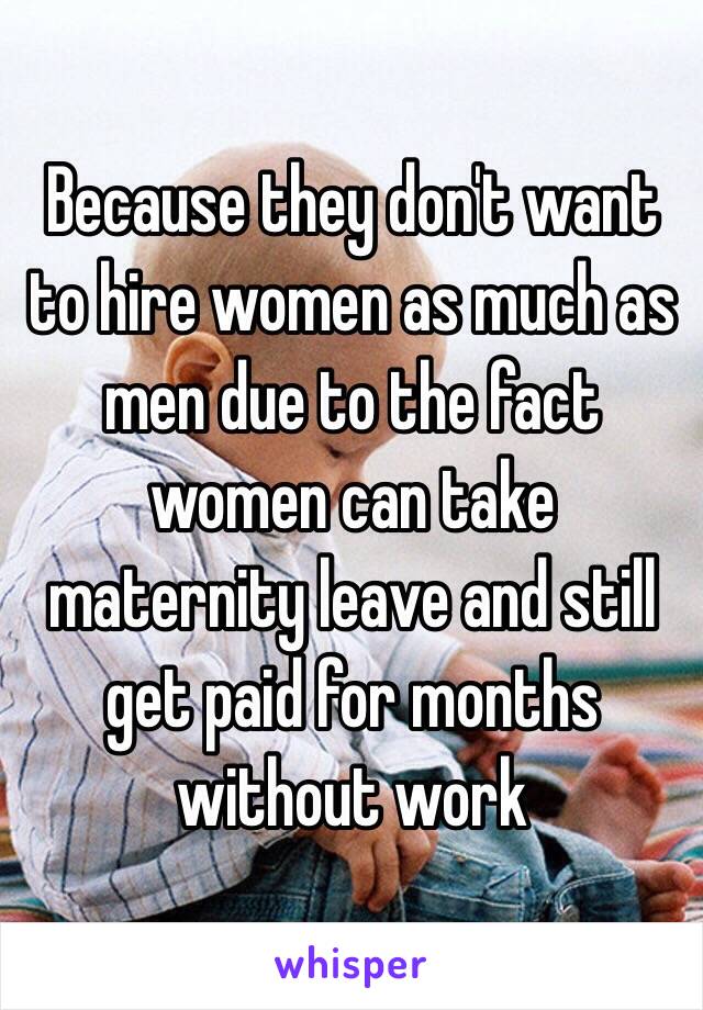 Because they don't want to hire women as much as men due to the fact women can take maternity leave and still get paid for months without work