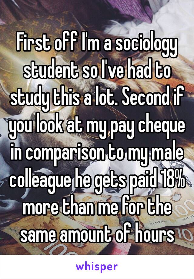 First off I'm a sociology student so I've had to study this a lot. Second if you look at my pay cheque in comparison to my male colleague he gets paid 18% more than me for the same amount of hours