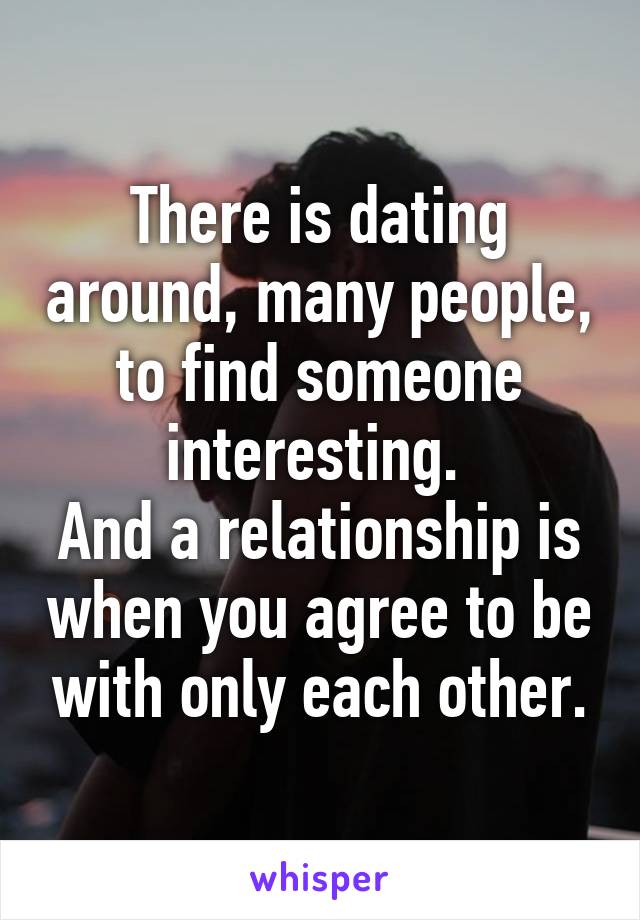 There is dating around, many people, to find someone interesting. 
And a relationship is when you agree to be with only each other.