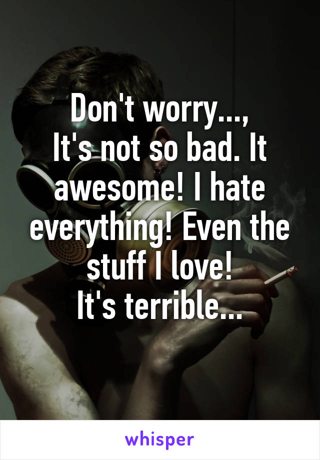 Don't worry...,
It's not so bad. It awesome! I hate everything! Even the stuff I love!
It's terrible...
