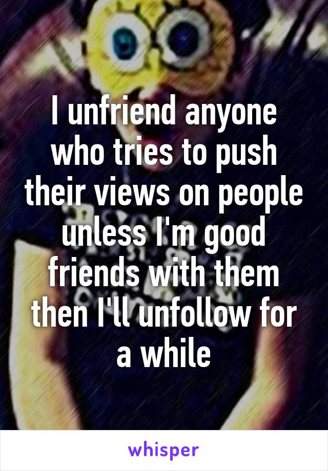 I unfriend anyone who tries to push their views on people unless I'm good friends with them then I'll unfollow for a while