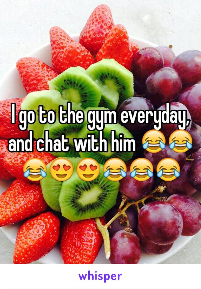 I go to the gym everyday, and chat with him 😂😂😂😍😍😂😂😂