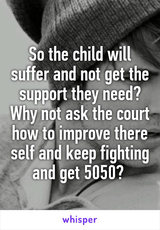 So the child will suffer and not get the support they need? Why not ask the court how to improve there self and keep fighting and get 5050? 