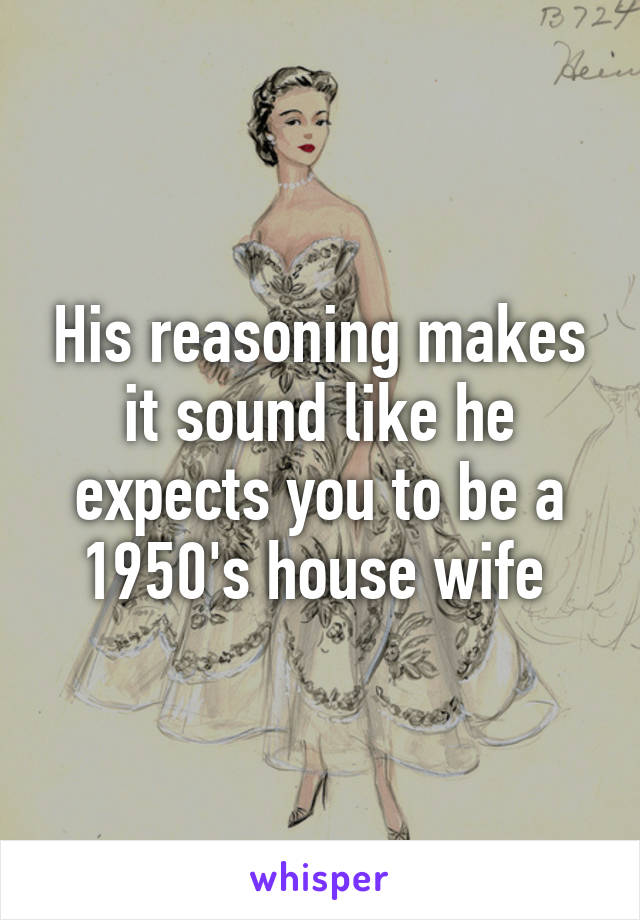 His reasoning makes it sound like he expects you to be a 1950's house wife 