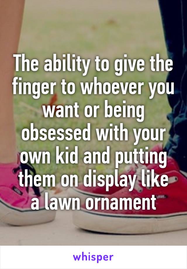 The ability to give the finger to whoever you want or being obsessed with your own kid and putting them on display like a lawn ornament