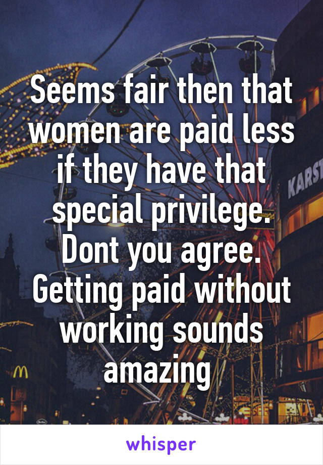 Seems fair then that women are paid less if they have that special privilege. Dont you agree. Getting paid without working sounds amazing 
