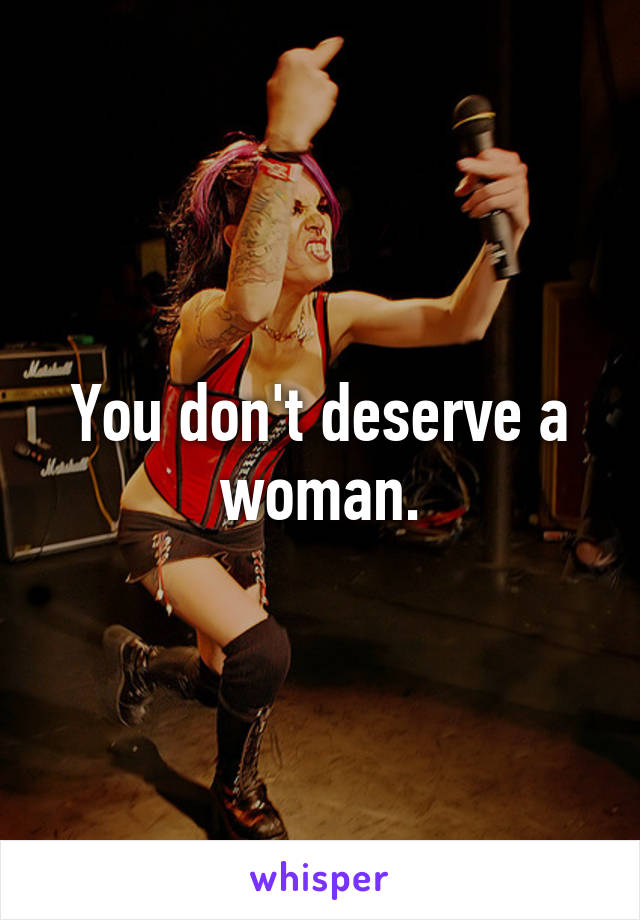 You don't deserve a woman.