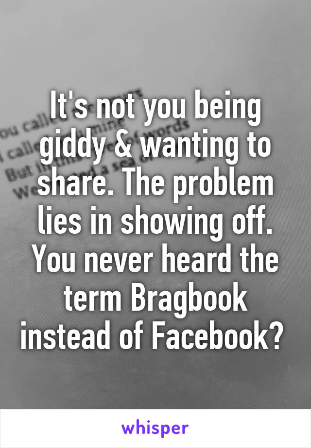 It's not you being giddy & wanting to share. The problem lies in showing off. You never heard the term Bragbook instead of Facebook? 