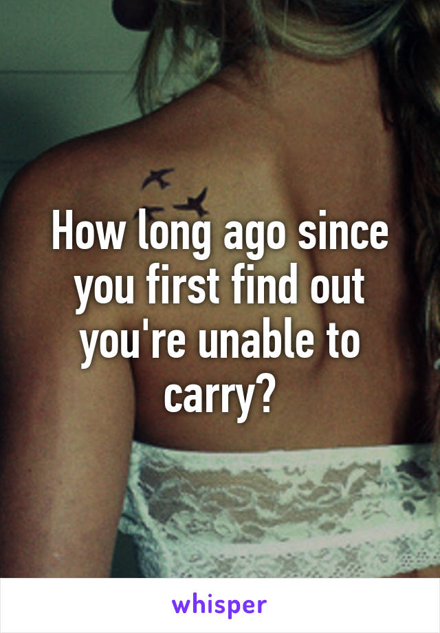 How long ago since you first find out you're unable to carry?