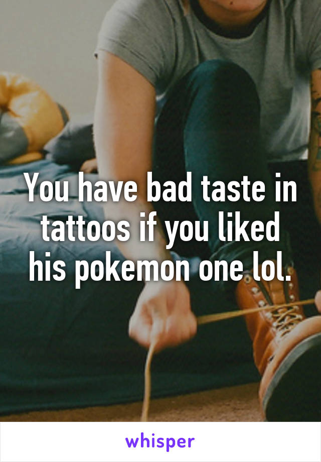 You have bad taste in tattoos if you liked his pokemon one lol.