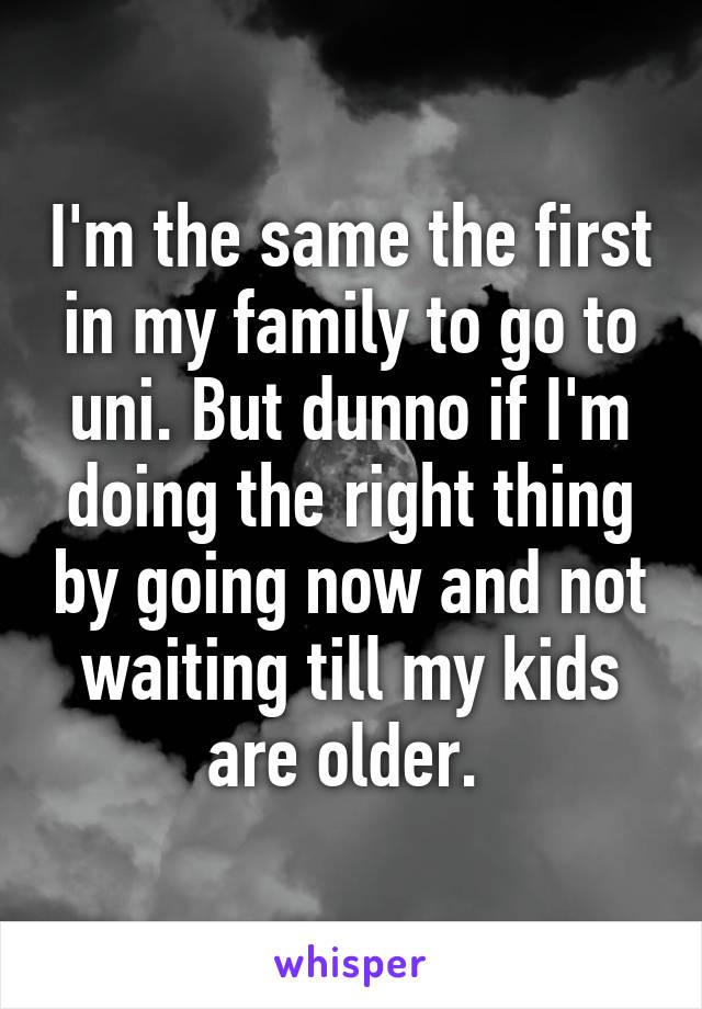 I'm the same the first in my family to go to uni. But dunno if I'm doing the right thing by going now and not waiting till my kids are older. 