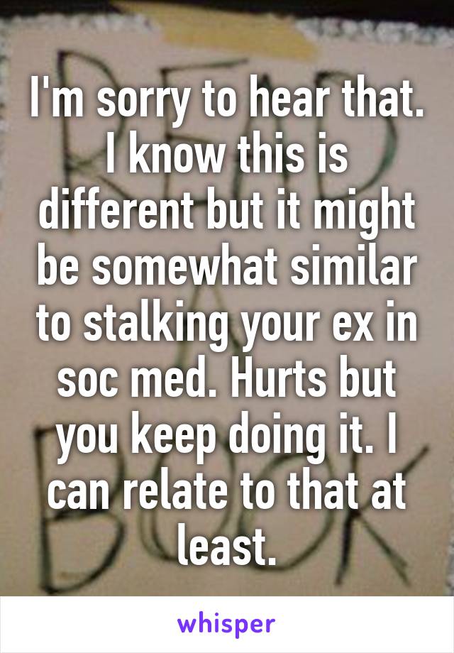 I'm sorry to hear that. I know this is different but it might be somewhat similar to stalking your ex in soc med. Hurts but you keep doing it. I can relate to that at least.