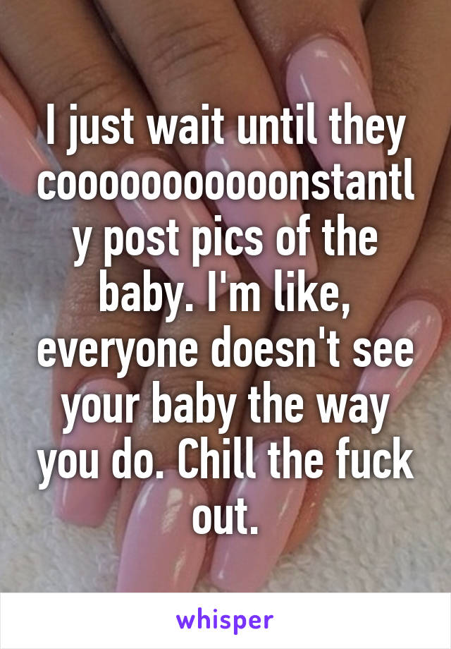 I just wait until they cooooooooooonstantly post pics of the baby. I'm like, everyone doesn't see your baby the way you do. Chill the fuck out.