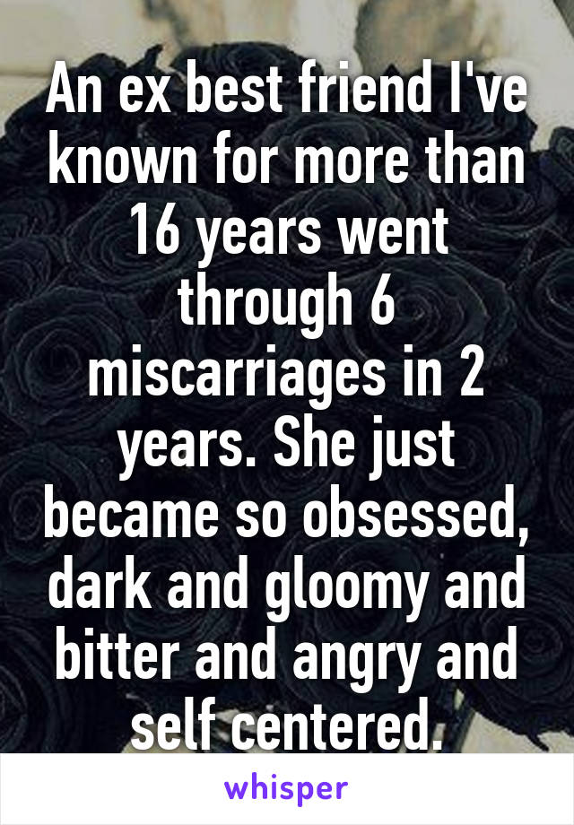 An ex best friend I've known for more than 16 years went through 6 miscarriages in 2 years. She just became so obsessed, dark and gloomy and bitter and angry and self centered.