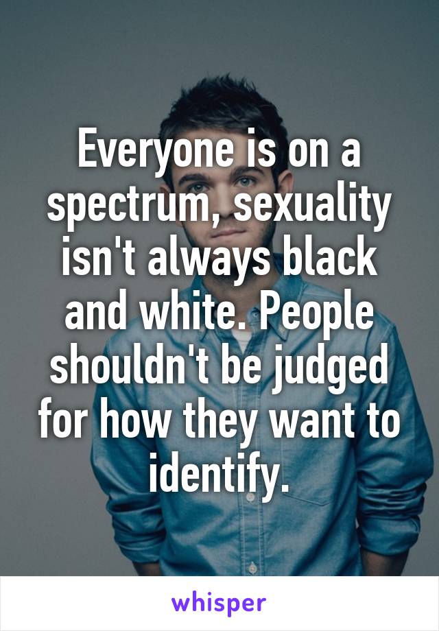 Everyone is on a spectrum, sexuality isn't always black and white. People shouldn't be judged for how they want to identify.