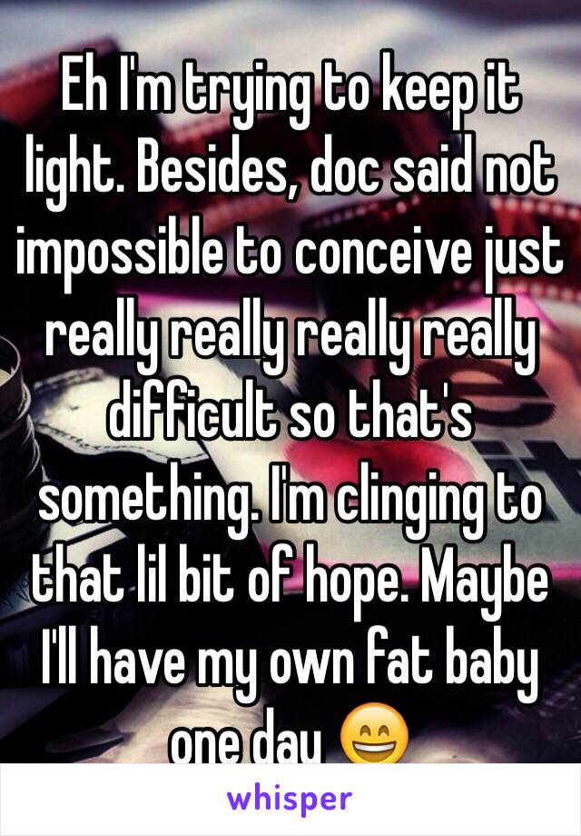 Eh I'm trying to keep it light. Besides, doc said not impossible to conceive just really really really really 
difficult so that's something. I'm clinging to that lil bit of hope. Maybe I'll have my own fat baby one day 😄