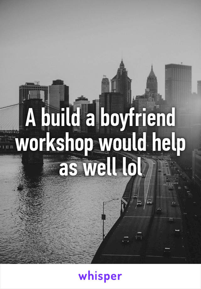 A build a boyfriend workshop would help as well lol