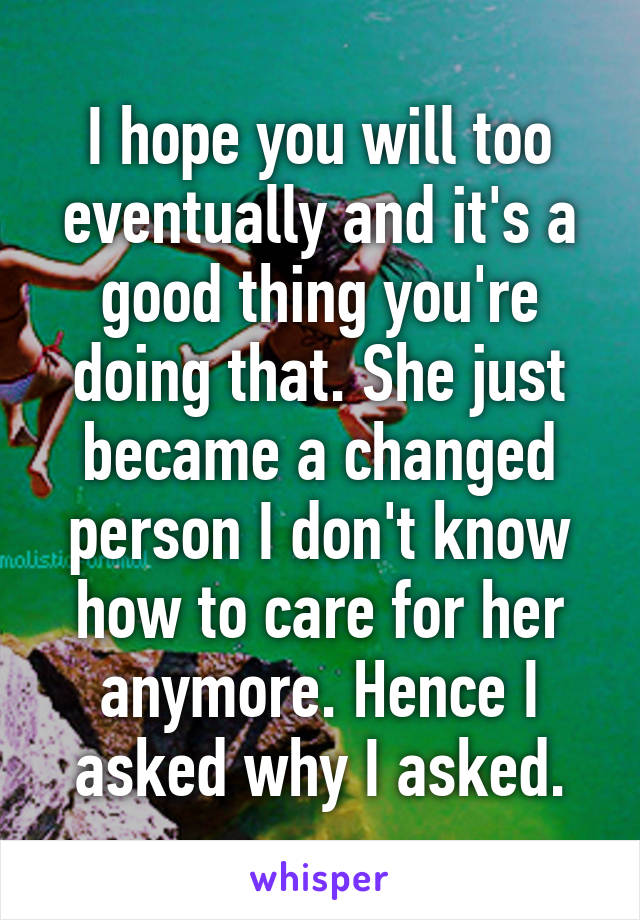 I hope you will too eventually and it's a good thing you're doing that. She just became a changed person I don't know how to care for her anymore. Hence I asked why I asked.