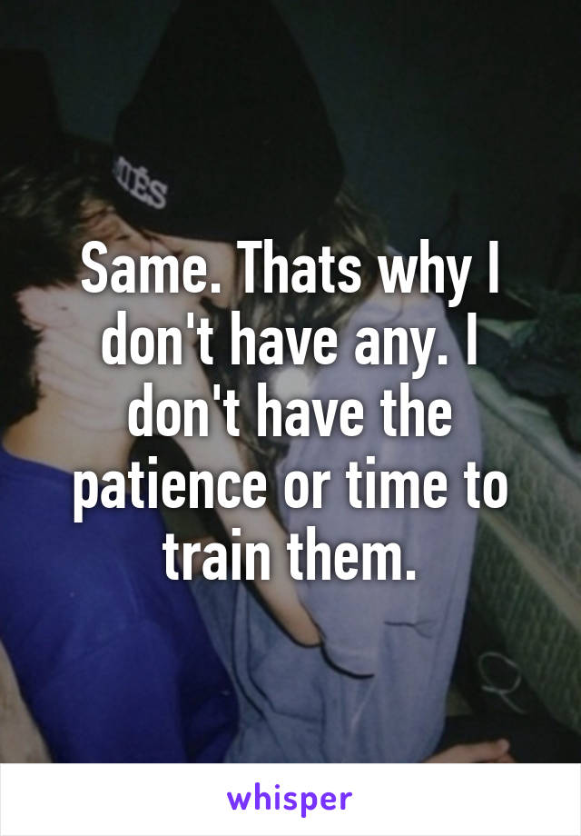 Same. Thats why I don't have any. I don't have the patience or time to train them.