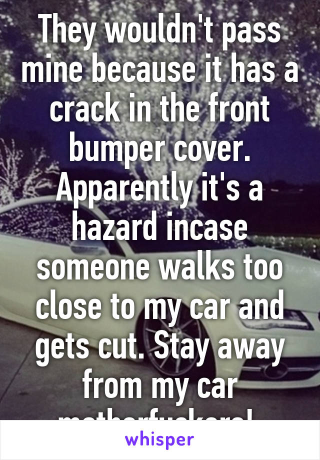 They wouldn't pass mine because it has a crack in the front bumper cover. Apparently it's a hazard incase someone walks too close to my car and gets cut. Stay away from my car motherfuckers! 