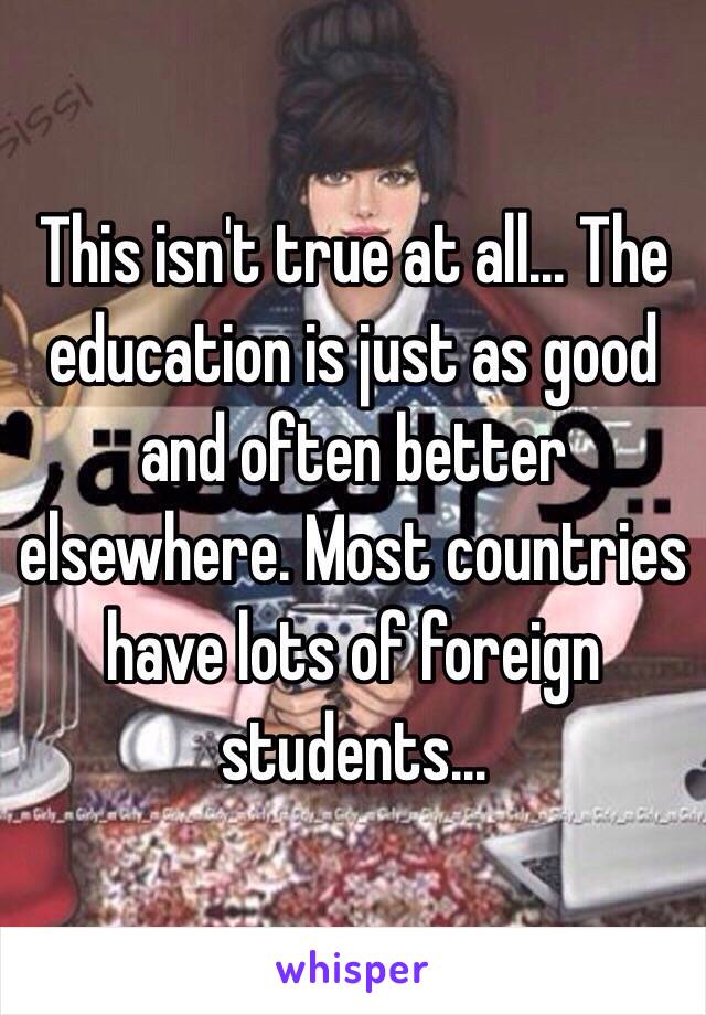 This isn't true at all... The education is just as good and often better elsewhere. Most countries have lots of foreign students...