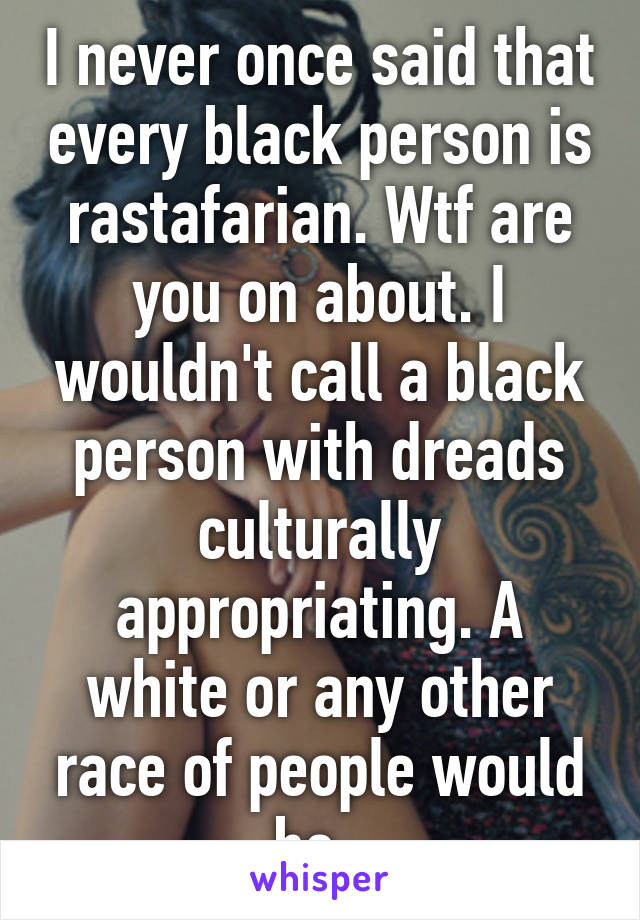 I never once said that every black person is rastafarian. Wtf are you on about. I wouldn't call a black person with dreads culturally appropriating. A white or any other race of people would be. 