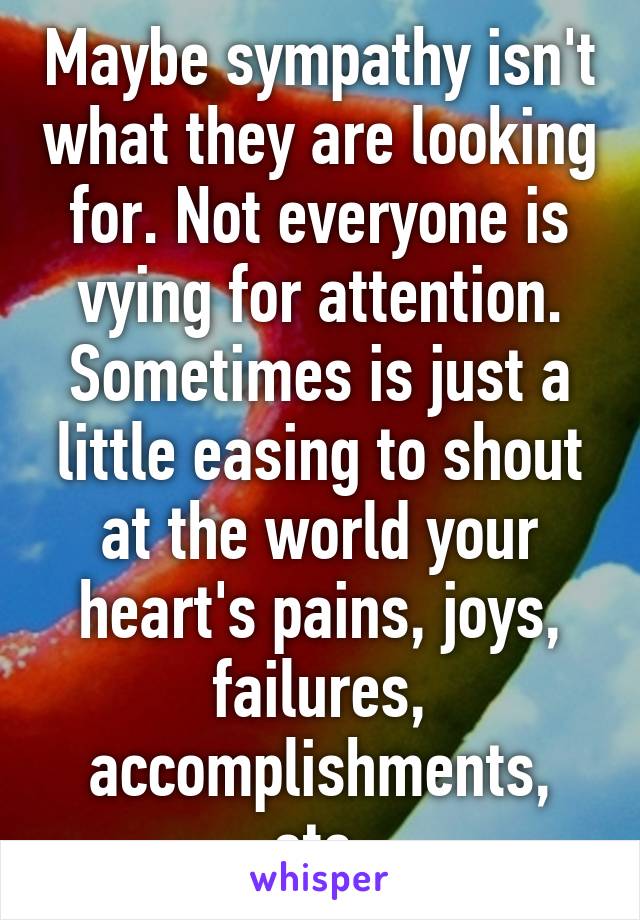 Maybe sympathy isn't what they are looking for. Not everyone is vying for attention. Sometimes is just a little easing to shout at the world your heart's pains, joys, failures, accomplishments, etc.