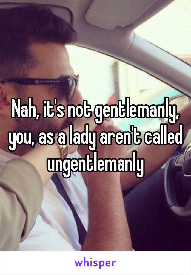 Nah, it's not gentlemanly, you, as a lady aren't called ungentlemanly