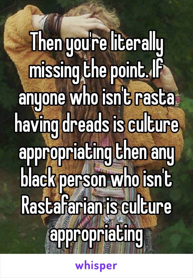 Then you're literally missing the point. If anyone who isn't rasta having dreads is culture appropriating then any black person who isn't Rastafarian is culture appropriating 