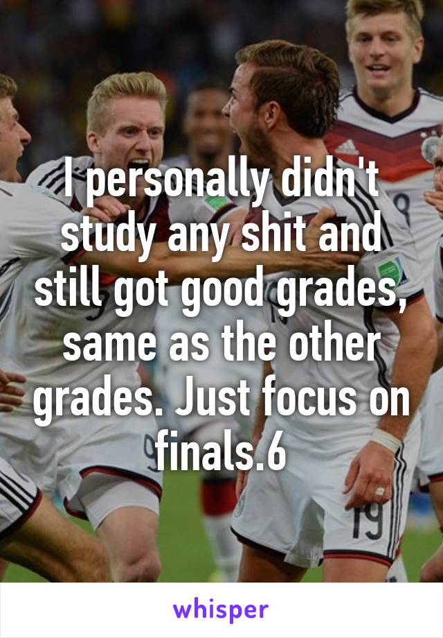 I personally didn't study any shit and still got good grades, same as the other grades. Just focus on finals.6