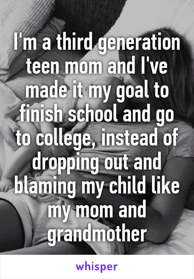 I'm a third generation teen mom and I've made it my goal to finish school and go to college, instead of dropping out and blaming my child like my mom and grandmother