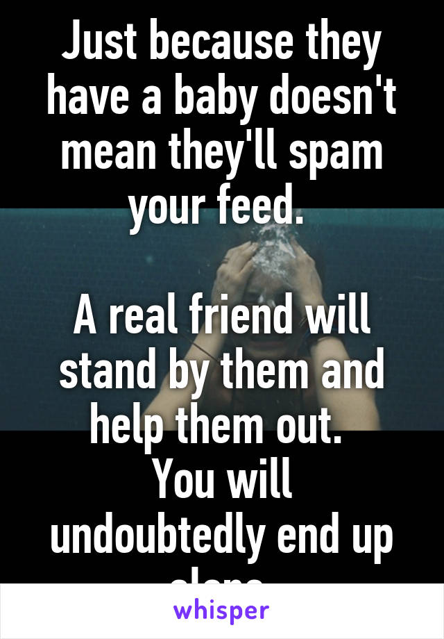 Just because they have a baby doesn't mean they'll spam your feed. 

A real friend will stand by them and help them out. 
You will undoubtedly end up alone.