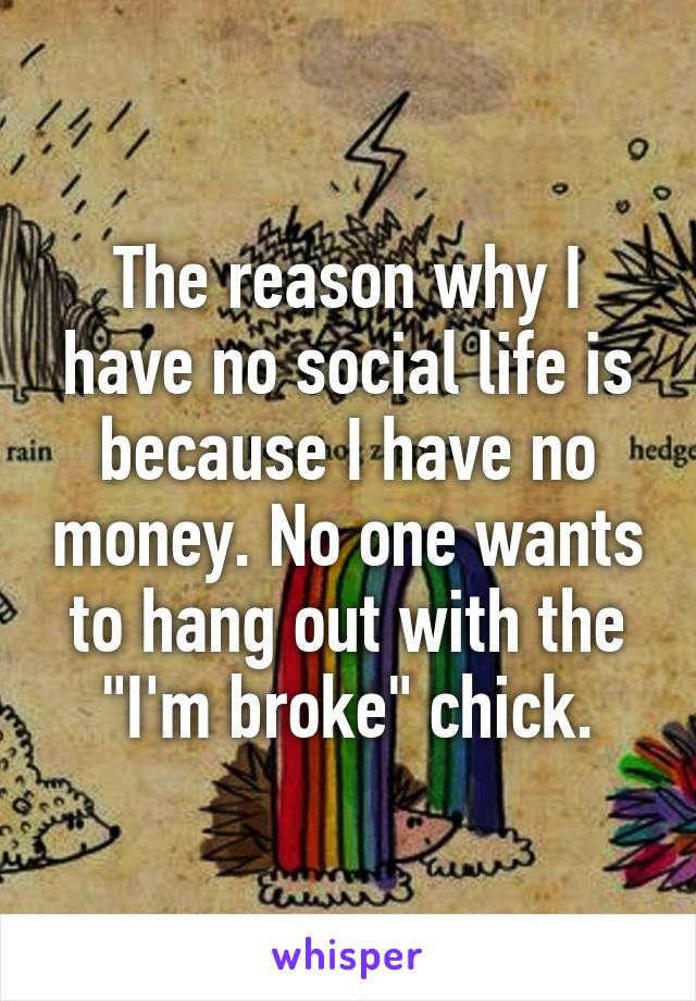 The reason why I have no social life is because I have no money. No one wants to hang out with the "I'm broke" chick.