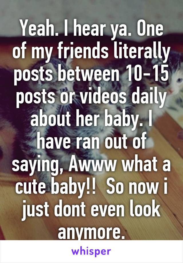 Yeah. I hear ya. One of my friends literally posts between 10-15 posts or videos daily about her baby. I have ran out of saying, Awww what a cute baby!!  So now i just dont even look anymore.