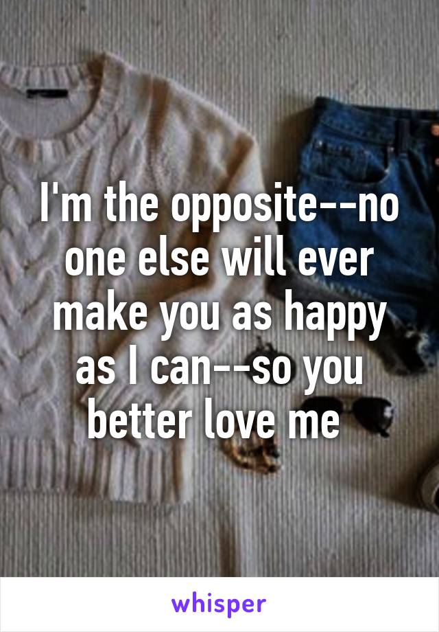 I'm the opposite--no one else will ever make you as happy as I can--so you better love me 