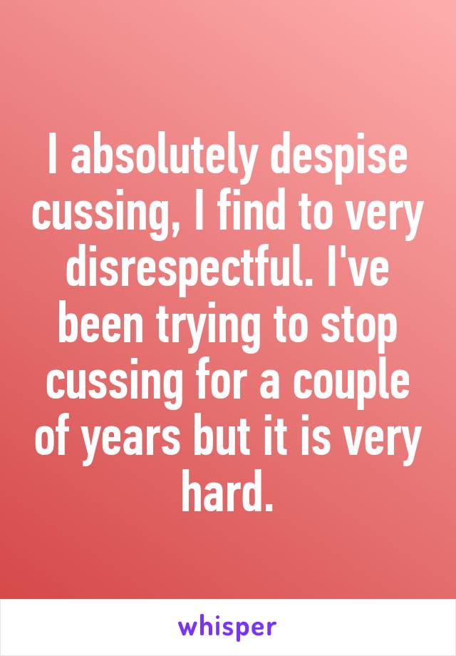 I absolutely despise cussing, I find to very disrespectful. I've been trying to stop cussing for a couple of years but it is very hard.