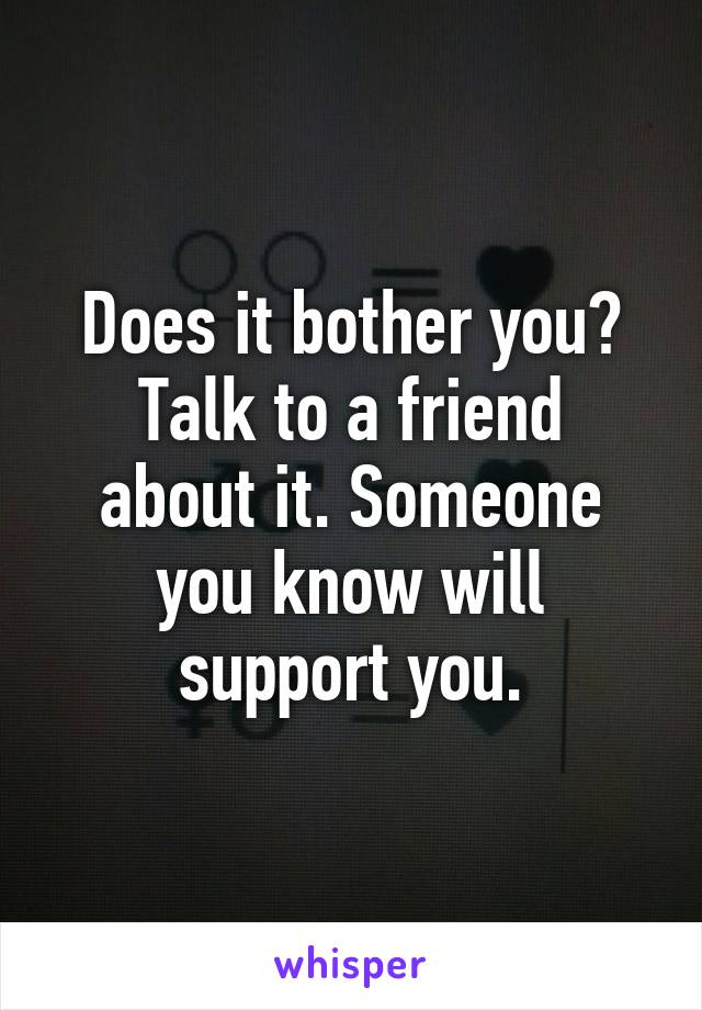 Does it bother you?
Talk to a friend about it. Someone you know will support you.