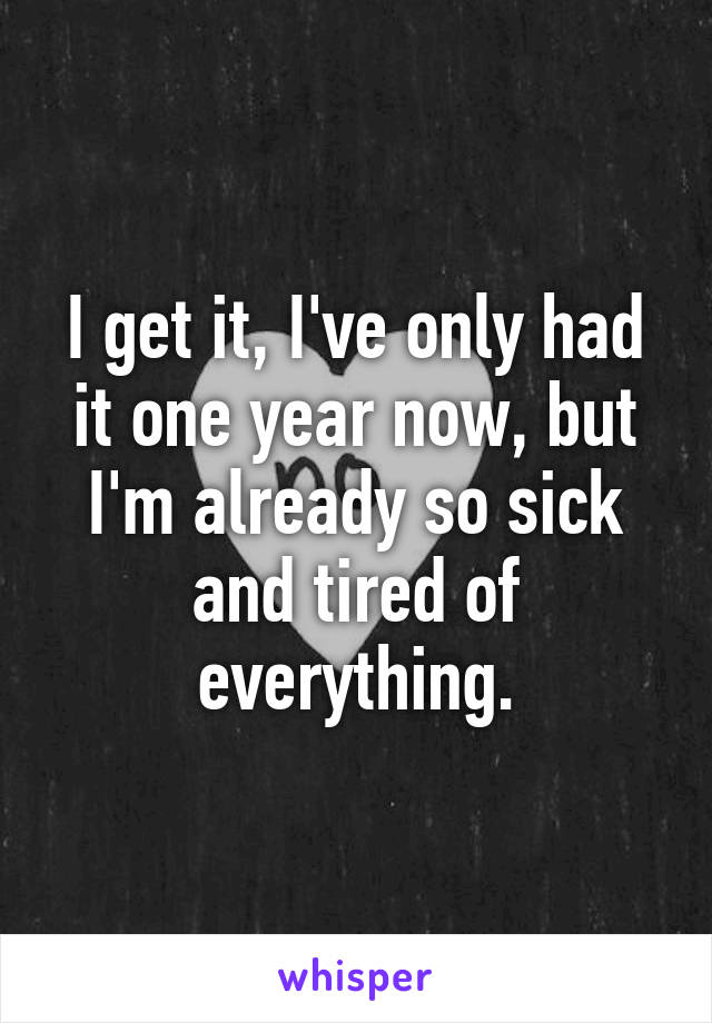 I get it, I've only had it one year now, but I'm already so sick and tired of everything.