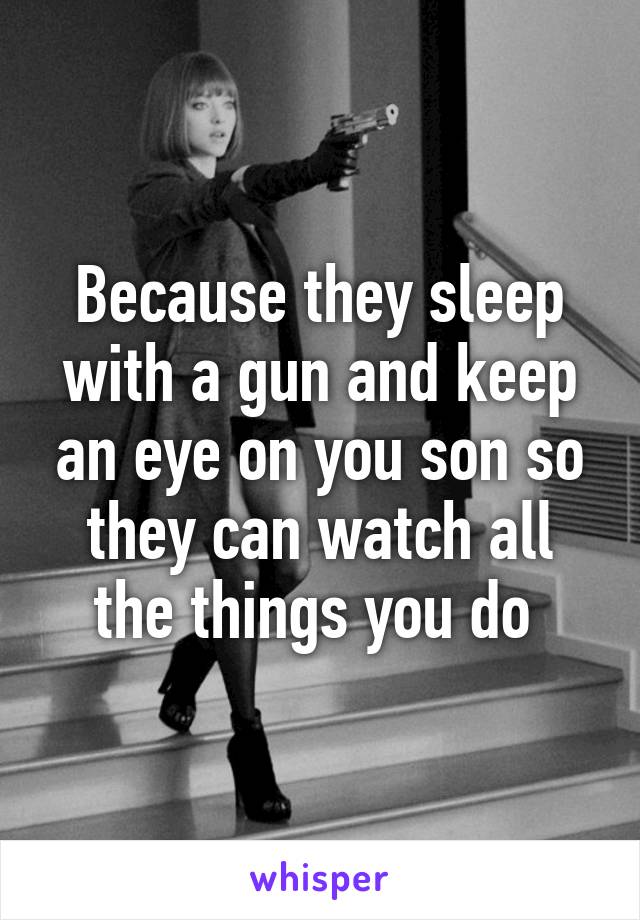 Because they sleep with a gun and keep an eye on you son so they can watch all the things you do 