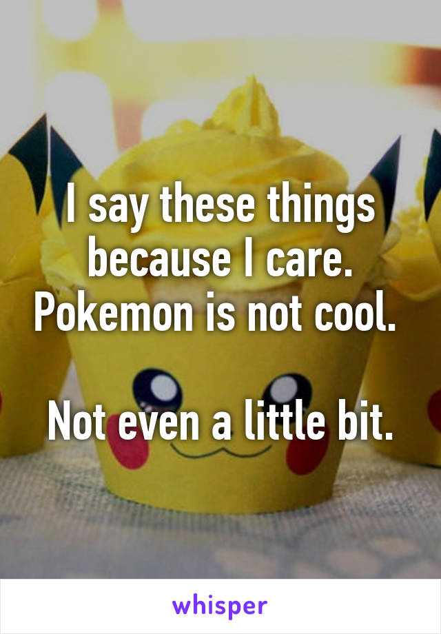 I say these things because I care. Pokemon is not cool. 

Not even a little bit.