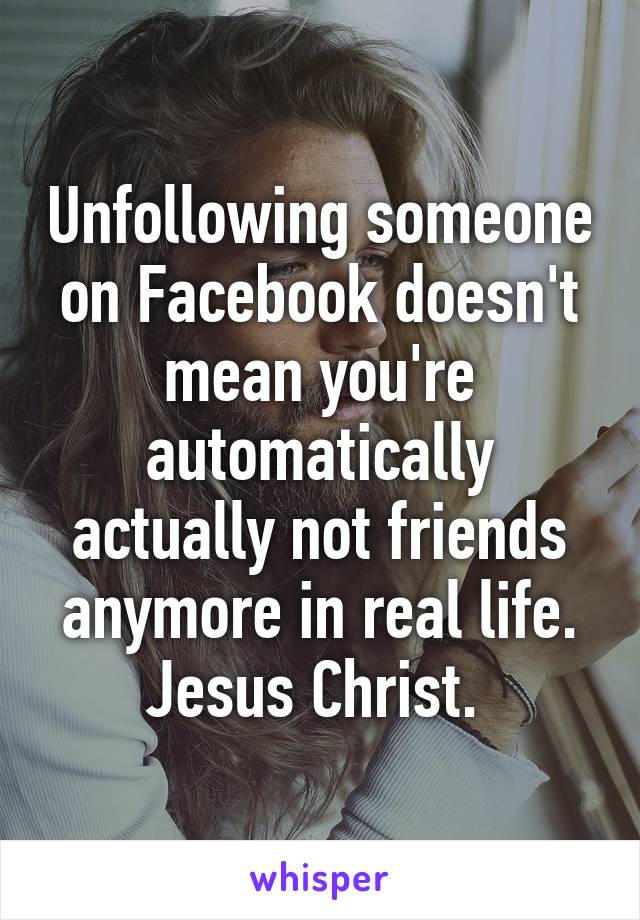 Unfollowing someone on Facebook doesn't mean you're automatically actually not friends anymore in real life. Jesus Christ. 